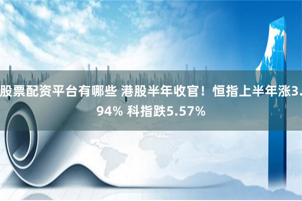 股票配资平台有哪些 港股半年收官！恒指上半年涨3.94% 科指跌5.57%