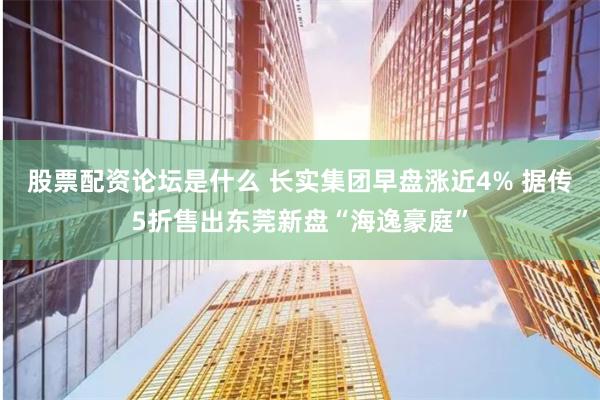 股票配资论坛是什么 长实集团早盘涨近4% 据传5折售出东莞新盘“海逸豪庭”