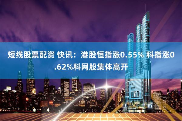 短线股票配资 快讯：港股恒指涨0.55% 科指涨0.62%科网股集体高开