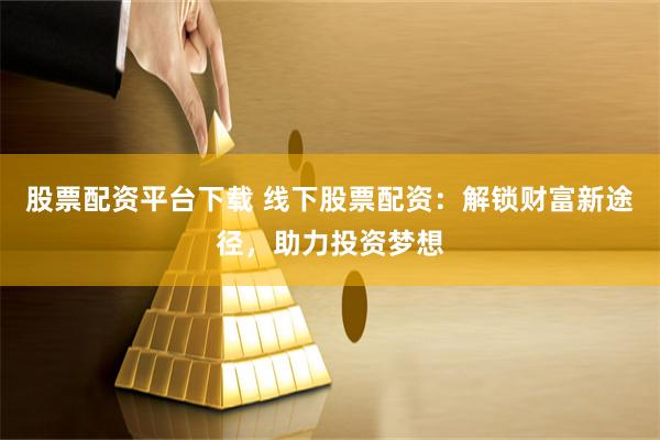 股票配资平台下载 线下股票配资：解锁财富新途径，助力投资梦想