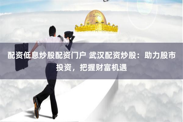 配资低息炒股配资门户 武汉配资炒股：助力股市投资，把握财富机遇