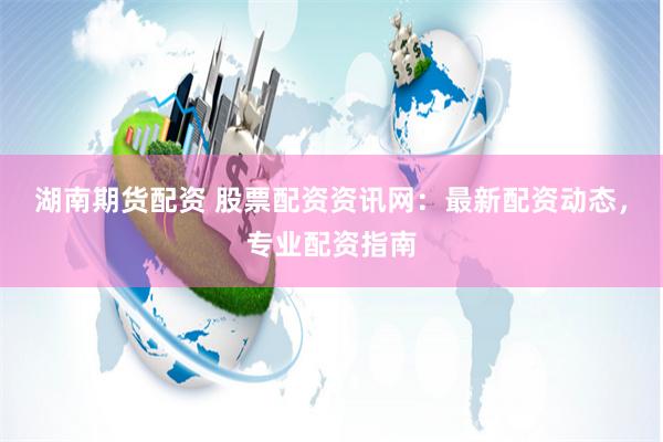 湖南期货配资 股票配资资讯网：最新配资动态，专业配资指南