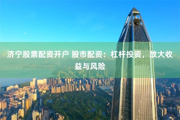 济宁股票配资开户 股市配资：杠杆投资，放大收益与风险