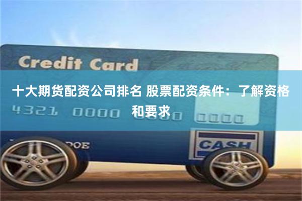 十大期货配资公司排名 股票配资条件：了解资格和要求