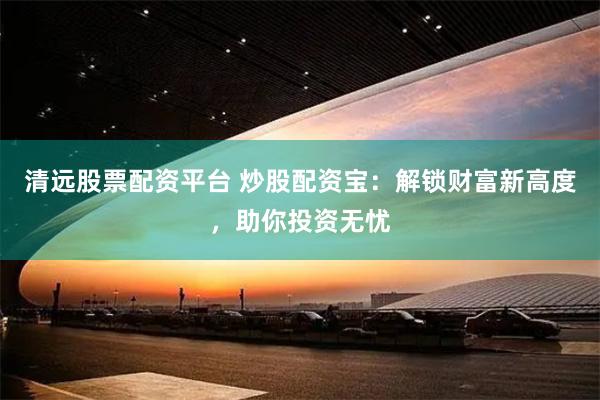 清远股票配资平台 炒股配资宝：解锁财富新高度，助你投资无忧
