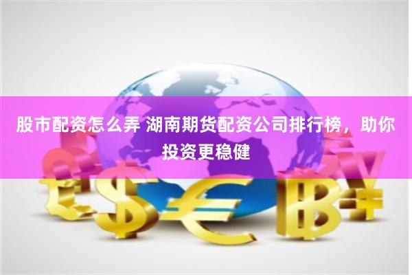 股市配资怎么弄 湖南期货配资公司排行榜，助你投资更稳健