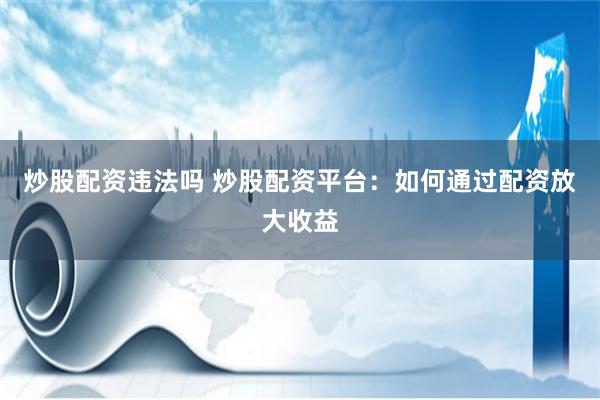 炒股配资违法吗 炒股配资平台：如何通过配资放大收益