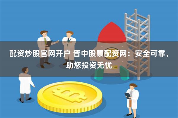 配资炒股官网开户 晋中股票配资网：安全可靠，助您投资无忧