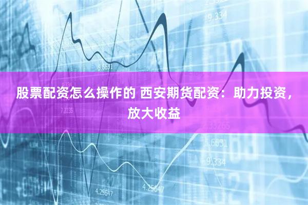 股票配资怎么操作的 西安期货配资：助力投资，放大收益
