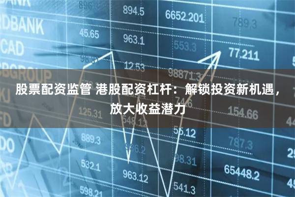股票配资监管 港股配资杠杆：解锁投资新机遇，放大收益潜力