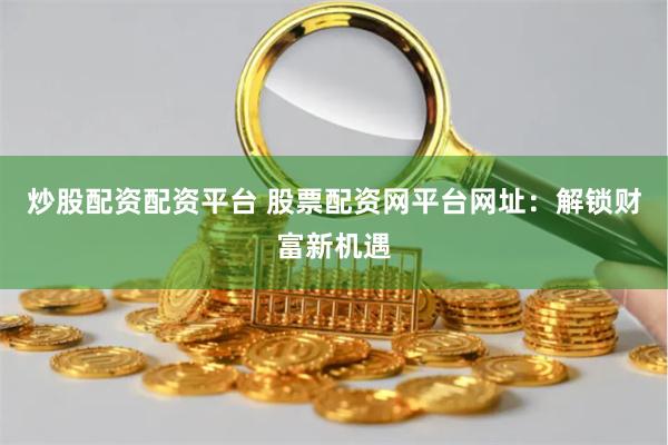 炒股配资配资平台 股票配资网平台网址：解锁财富新机遇