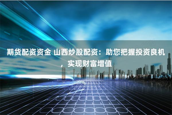 期货配资资金 山西炒股配资：助您把握投资良机，实现财富增值