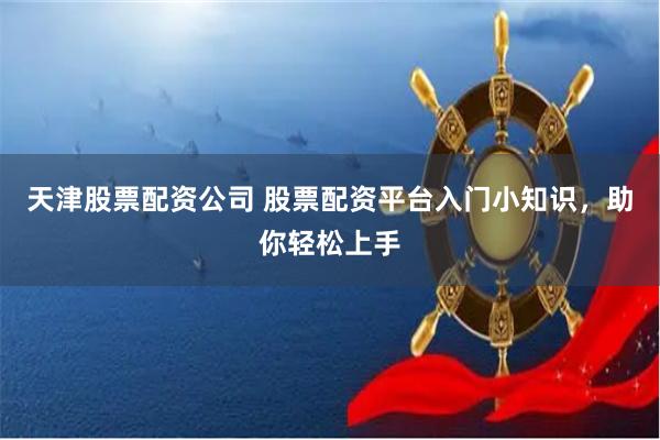 天津股票配资公司 股票配资平台入门小知识，助你轻松上手