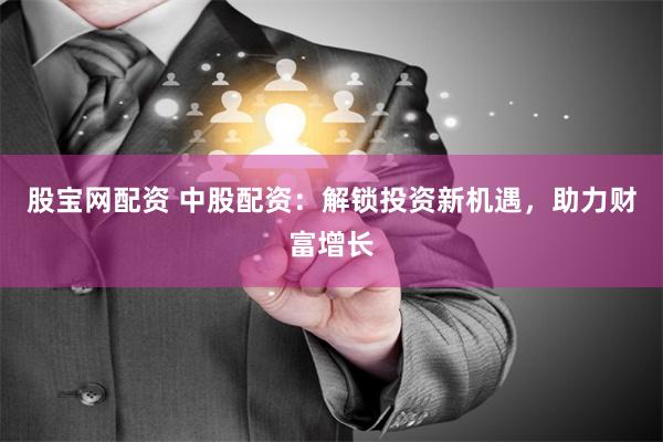 股宝网配资 中股配资：解锁投资新机遇，助力财富增长