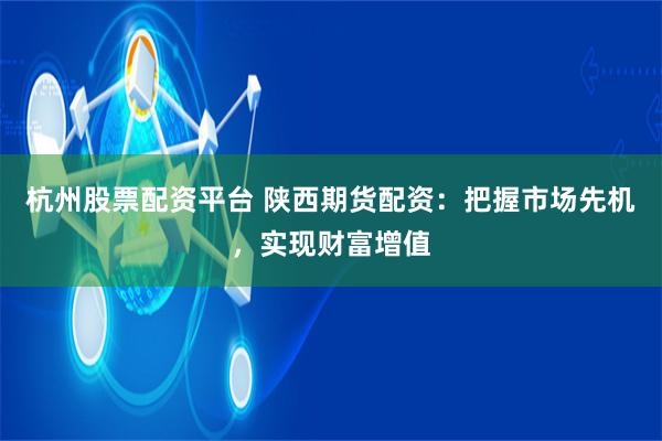 杭州股票配资平台 陕西期货配资：把握市场先机，实现财富增值