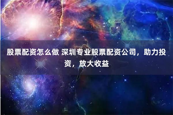 股票配资怎么做 深圳专业股票配资公司，助力投资，放大收益
