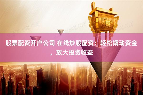 股票配资开户公司 在线炒股配资：轻松撬动资金，放大投资收益