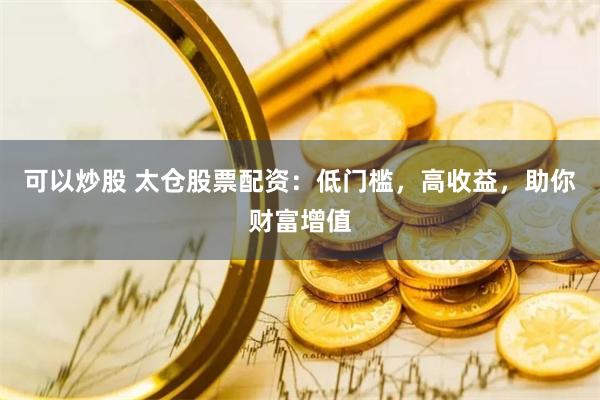 可以炒股 太仓股票配资：低门槛，高收益，助你财富增值