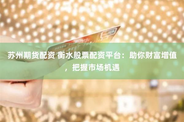 苏州期货配资 衡水股票配资平台：助你财富增值，把握市场机遇