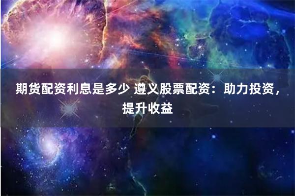 期货配资利息是多少 遵义股票配资：助力投资，提升收益