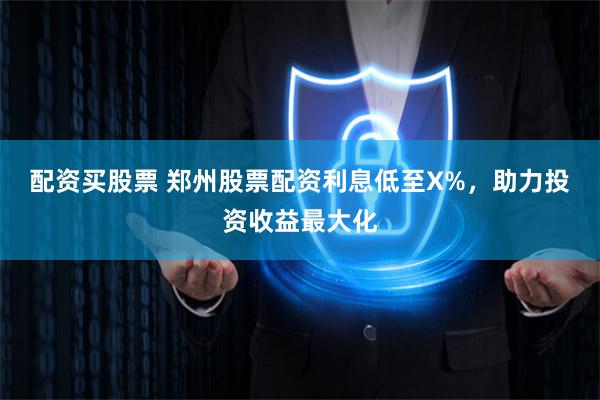 配资买股票 郑州股票配资利息低至X%，助力投资收益最大化