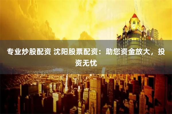 专业炒股配资 沈阳股票配资：助您资金放大，投资无忧