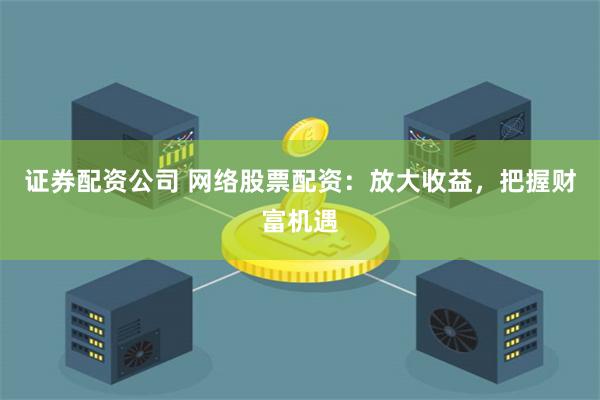 证券配资公司 网络股票配资：放大收益，把握财富机遇