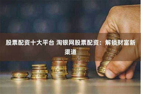 股票配资十大平台 淘银网股票配资：解锁财富新渠道