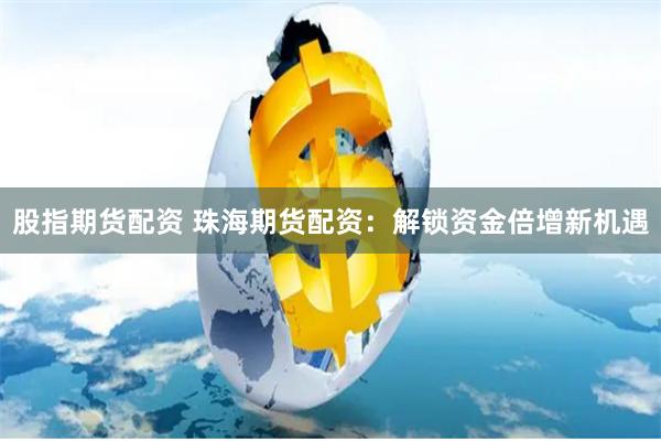 股指期货配资 珠海期货配资：解锁资金倍增新机遇