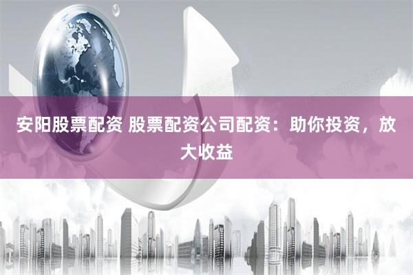 安阳股票配资 股票配资公司配资：助你投资，放大收益
