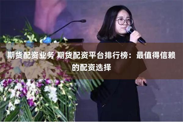 期货配资业务 期货配资平台排行榜：最值得信赖的配资选择