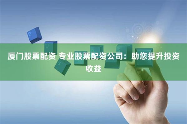 厦门股票配资 专业股票配资公司：助您提升投资收益