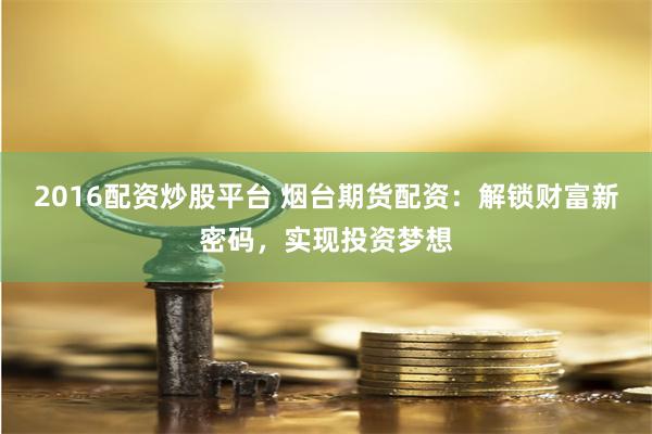 2016配资炒股平台 烟台期货配资：解锁财富新密码，实现投资梦想