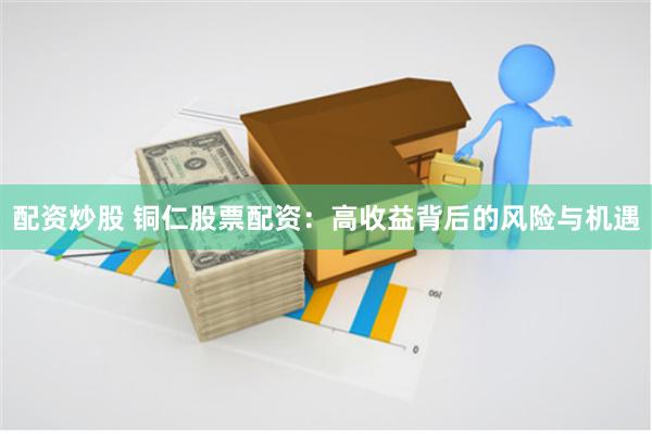 配资炒股 铜仁股票配资：高收益背后的风险与机遇