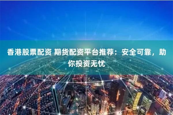 香港股票配资 期货配资平台推荐：安全可靠，助你投资无忧