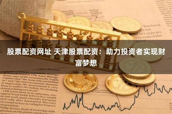股票配资网址 天津股票配资：助力投资者实现财富梦想