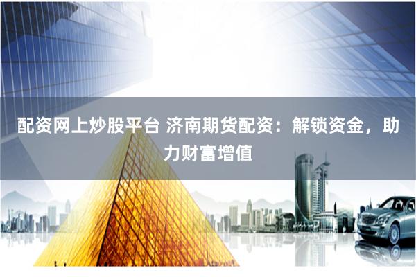 配资网上炒股平台 济南期货配资：解锁资金，助力财富增值