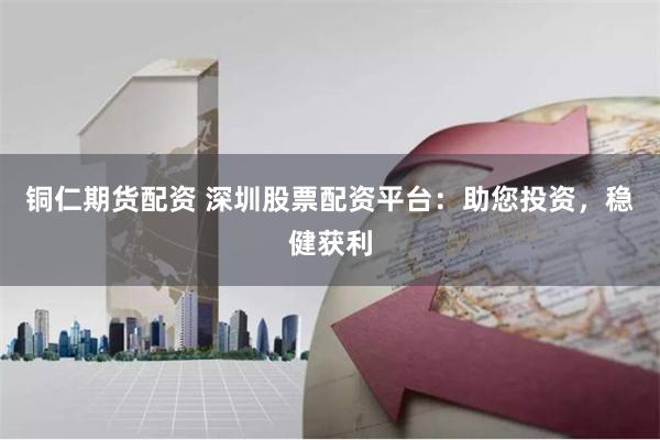 铜仁期货配资 深圳股票配资平台：助您投资，稳健获利