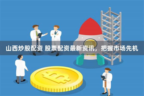 山西炒股配资 股票配资最新资讯，把握市场先机