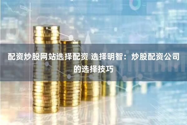 配资炒股网站选择配资 选择明智:炒股配资公司的选择技巧