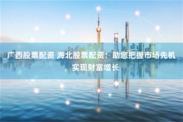 广西股票配资 海北股票配资：助您把握市场先机，实现财富增长