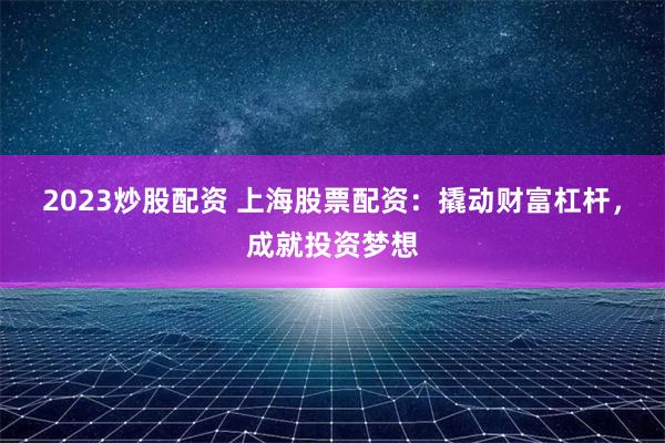 2023炒股配资 上海股票配资：撬动财富杠杆，成就投资梦想