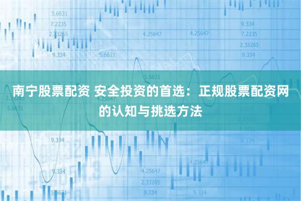 南宁股票配资 安全投资的首选:正规股票配资网的认知与挑选方法