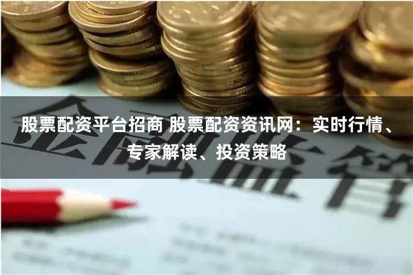 股票配资平台招商 股票配资资讯网：实时行情、专家解读、投资策略