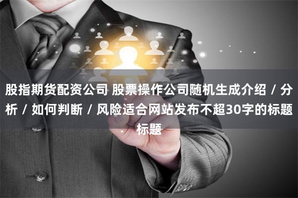 股指期货配资公司 股票操作公司随机生成介绍 / 分析 / 如何判断 / 风险适合网站发布不超30字的标题