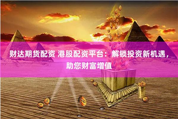财达期货配资 港股配资平台:解锁投资新机遇,助您财富增值